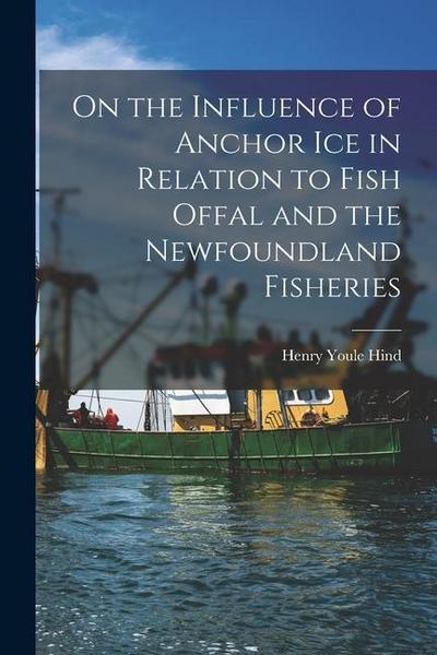 On the Influence of Anchor Ice in Relation to Fish Offal and the Newfoundland Fisheries [microform]