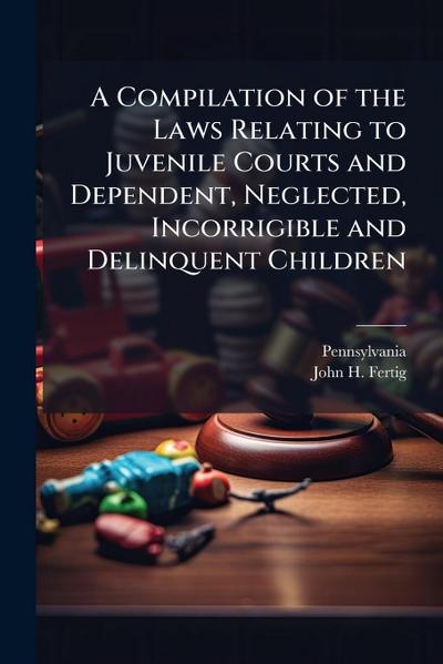 A Compilation of the Laws Relating to Juvenile Courts and Dependent, Neglected, Incorrigible and Delinquent Children
