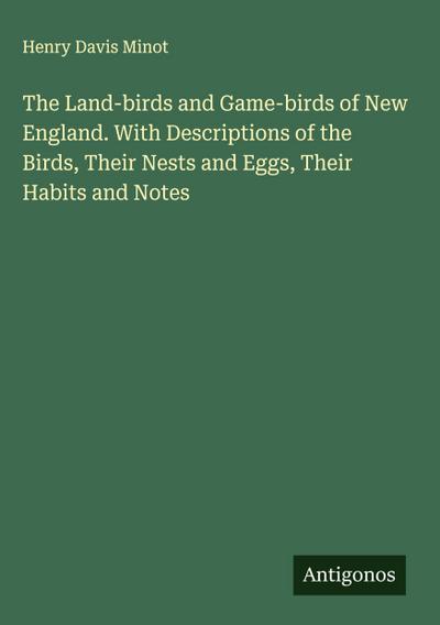 The Land-birds and Game-birds of New England. With Descriptions of the Birds, Their Nests and Eggs, Their Habits and Notes