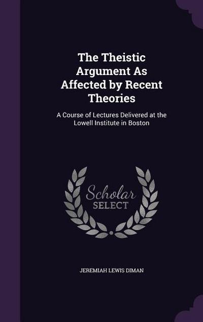 The Theistic Argument As Affected by Recent Theories: A Course of Lectures Delivered at the Lowell Institute in Boston