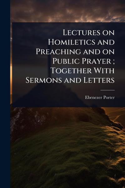 Lectures on Homiletics and Preaching and on Public Prayer; Together With Sermons and Letters