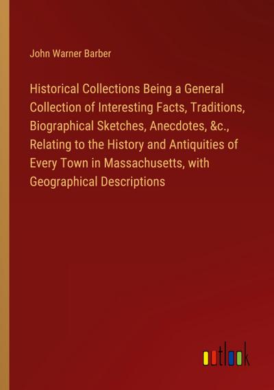 Historical Collections Being a General Collection of Interesting Facts, Traditions, Biographical Sketches, Anecdotes, &c., Relating to the History and Antiquities of Every Town in Massachusetts, with Geographical Descriptions