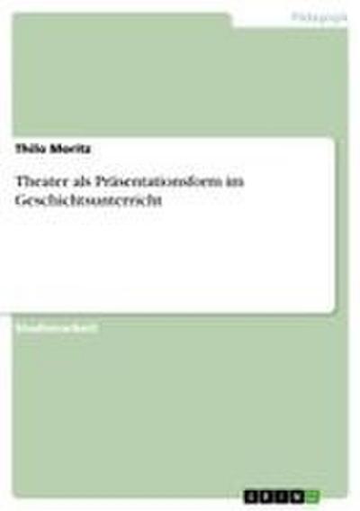 Theater als Präsentationsform im Geschichtsunterricht - Thilo Moritz