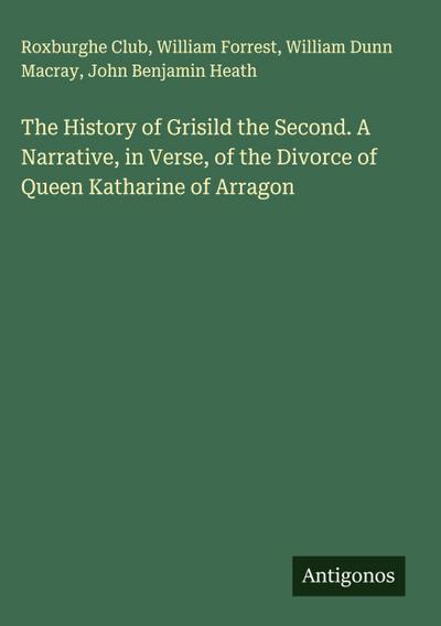 The History of Grisild the Second. A Narrative, in Verse, of the Divorce of Queen Katharine of Arragon