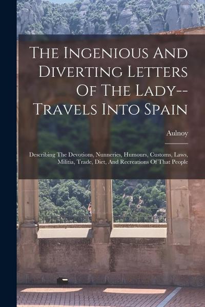 The Ingenious And Diverting Letters Of The Lady--travels Into Spain: Describing The Devotions, Nunneries, Humours, Customs, Laws, Militia, Trade, Diet
