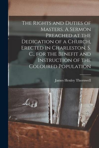 The Rights and Duties of Masters. A Sermon Preached at the Dedication of a Church, Erected in Charleston, S. C., for the Benefit and Instruction of th