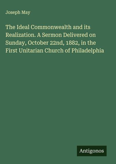 The Ideal Commonwealth and its Realization. A Sermon Delivered on Sunday, October 22nd, 1882, in the First Unitarian Church of Philadelphia
