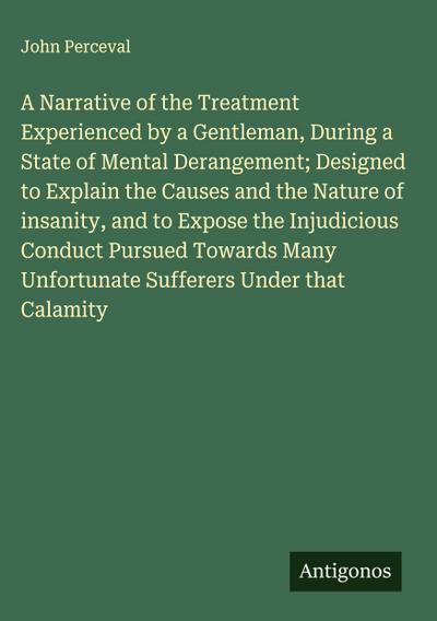 A Narrative of the Treatment Experienced by a Gentleman, During a State of Mental Derangement; Designed to Explain the Causes and the Nature of insanity, and to Expose the Injudicious Conduct Pursued Towards Many Unfortunate Sufferers Under that Calamity