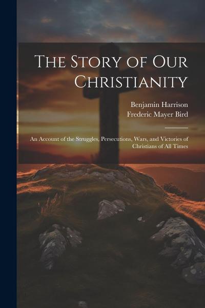 The Story of Our Christianity; an Account of the Struggles, Persecutions, Wars, and Victories of Christians of All Times