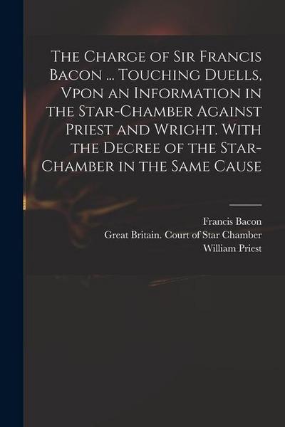The Charge of Sir Francis Bacon ... Touching Duells, Vpon an Information in the Star-Chamber Against Priest and Wright. With the Decree of the Star-Ch