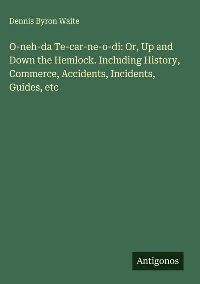 O-neh-da Te-car-ne-o-di: Or, Up and Down the Hemlock. Including History, Commerce, Accidents, Incidents, Guides, etc