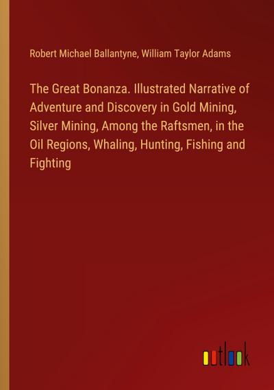 The Great Bonanza. Illustrated Narrative of Adventure and Discovery in Gold Mining, Silver Mining, Among the Raftsmen, in the Oil Regions, Whaling, Hunting, Fishing and Fighting