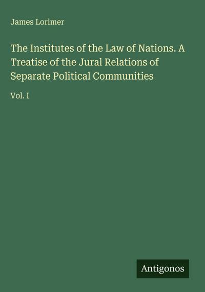 The Institutes of the Law of Nations. A Treatise of the Jural Relations of Separate Political Communities
