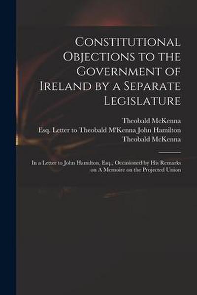 Constitutional Objections to the Government of Ireland by a Separate Legislature: in a Letter to John Hamilton, Esq., Occasioned by His Remarks on A M