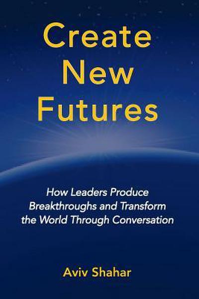 Create New Futures: How Leaders Produce Breakthroughs and Transform the World Through Conversation