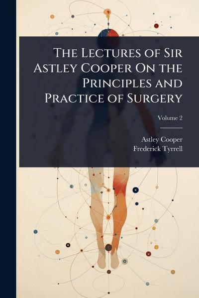 The Lectures of Sir Astley Cooper On the Principles and Practice of Surgery