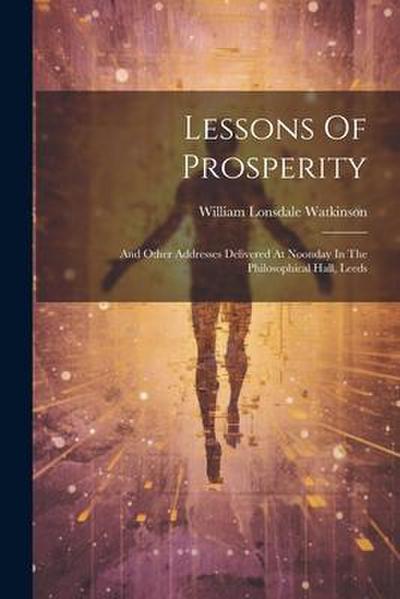 Lessons Of Prosperity: And Other Addresses Delivered At Noonday In The Philosophical Hall, Leeds
