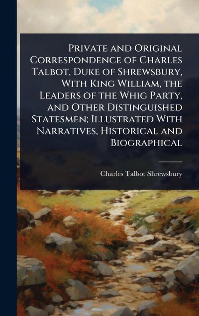 Private and Original Correspondence of Charles Talbot, Duke of Shrewsbury, With King William, the Leaders of the Whig Party, and Other Distinguished Statesmen; Illustrated With Narratives, Historical and Biographical
