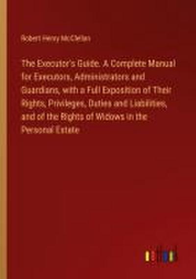 The Executor’s Guide. A Complete Manual for Executors, Administrators and Guardians, with a Full Exposition of Their Rights, Privileges, Duties and Liabilities, and of the Rights of Widows in the Personal Estate