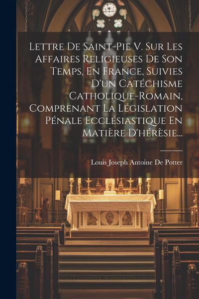 Lettre De Saint-pie V. Sur Les Affaires Religieuses De Son Temps, En France, Suivies D’un Catéchisme Catholique-romain, Comprenant La Législation Péna