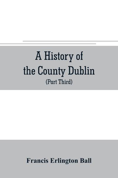 A history of the County Dublin; the people, parishes and antiquities from the earliest times to the close of the eighteenth century Part Third Being a History of that Portion of the County Comprised within the Parishes Tallaght, Cruagh, Whiteghurch, Kilgo