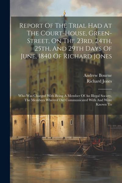 Report Of The Trial Had At The Court-house, Green-street, On The 23rd, 24th, 25th, And 29th Days Of June, 1840 Of Richard Jones: Who Was Charged With