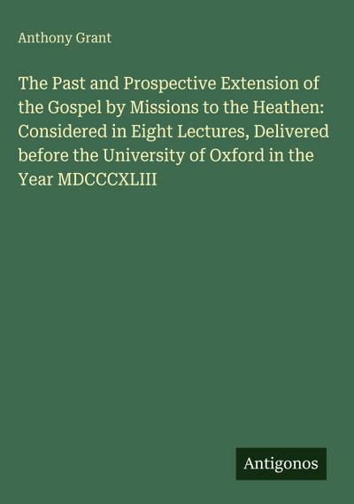 The Past and Prospective Extension of the Gospel by Missions to the Heathen: Considered in Eight Lectures, Delivered before the University of Oxford in the Year MDCCCXLIII