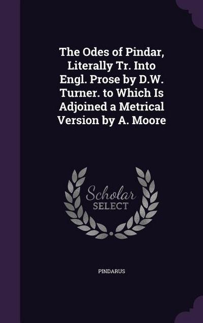 The Odes of Pindar, Literally Tr. Into Engl. Prose by D.W. Turner. to Which Is Adjoined a Metrical Version by A. Moore