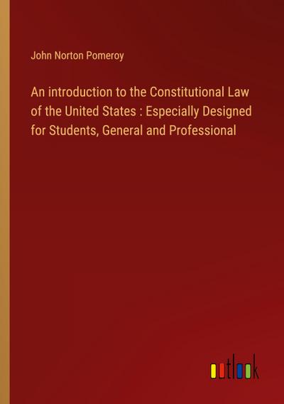 An introduction to the Constitutional Law of the United States : Especially Designed for Students, General and Professional