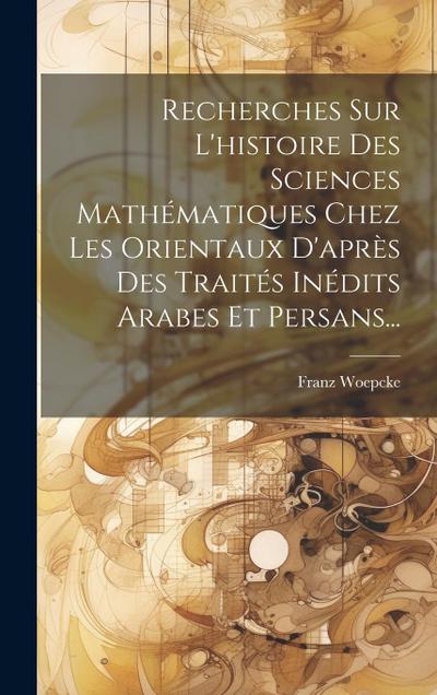 Recherches Sur L’histoire Des Sciences Mathématiques Chez Les Orientaux D’après Des Traités Inédits Arabes Et Persans...