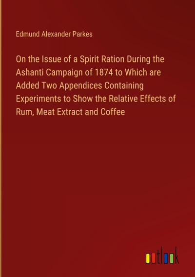 On the Issue of a Spirit Ration During the Ashanti Campaign of 1874 to Which are Added Two Appendices Containing Experiments to Show the Relative Effects of Rum, Meat Extract and Coffee