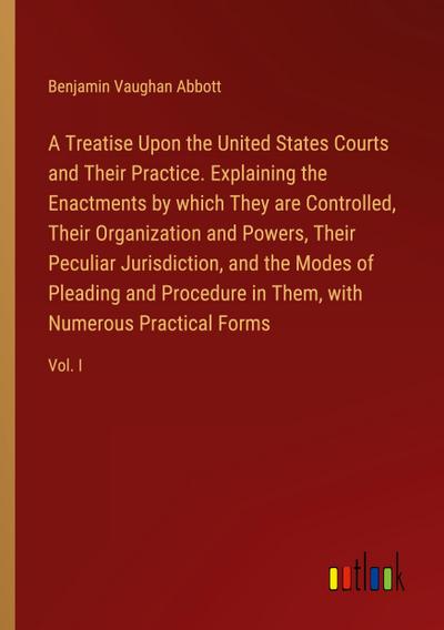 A Treatise Upon the United States Courts and Their Practice. Explaining the Enactments by which They are Controlled, Their Organization and Powers, Their Peculiar Jurisdiction, and the Modes of Pleading and Procedure in Them, with Numerous Practical Forms