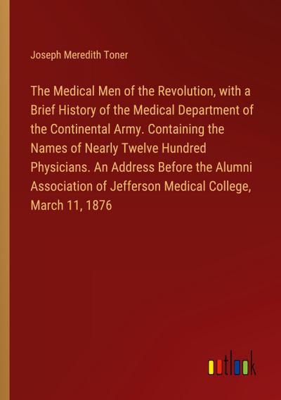 The Medical Men of the Revolution, with a Brief History of the Medical Department of the Continental Army. Containing the Names of Nearly Twelve Hundred Physicians. An Address Before the Alumni Association of Jefferson Medical College, March 11, 1876