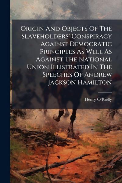 Origin And Objects Of The Slaveholders’ Conspiracy Against Democratic Principles As Well As Against The National Union Illistrated In The Speeches Of Andrew Jackson Hamilton