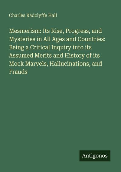 Mesmerism: Its Rise, Progress, and Mysteries in All Ages and Countries: Being a Critical Inquiry into its Assumed Merits and History of its Mock Marvels, Hallucinations, and Frauds
