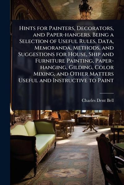 Hints for Painters, Decorators, and Paper-hangers. Being a Selection of Useful Rules, Data, Memoranda, Methods, and Suggestions for House, Ship and Furniture Painting, Paper-hanging, Gilding, Color Mixing, and Other Matters Useful and Instructive to Paint