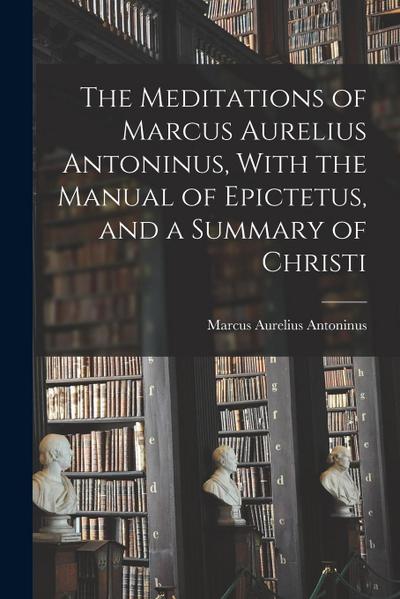 The Meditations of Marcus Aurelius Antoninus, With the Manual of Epictetus, and a Summary of Christi