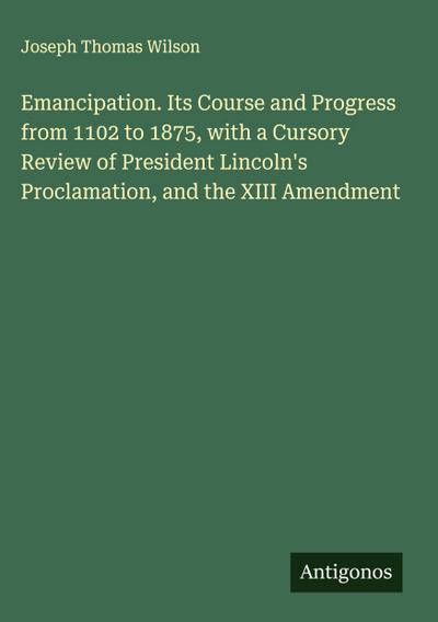 Emancipation. Its Course and Progress from 1102 to 1875, with a Cursory Review of President Lincoln’s Proclamation, and the XIII Amendment