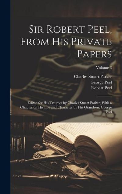 Sir Robert Peel, From his Private Papers: Edited for his Trustees by Charles Stuart Parker, With a Chapter on his Life and Character by his Grandson