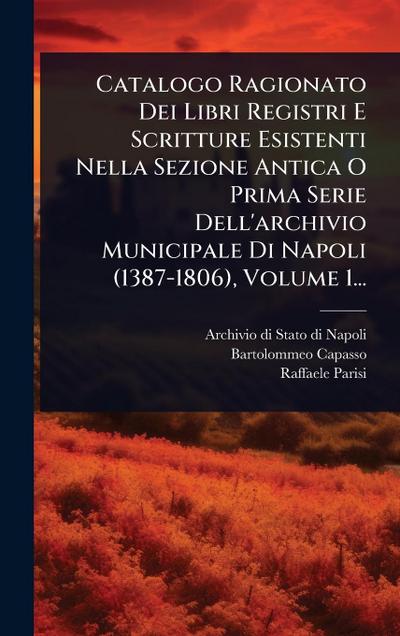 Catalogo Ragionato Dei Libri Registri E Scritture Esistenti Nella Sezione Antica O Prima Serie Dell’archivio Municipale Di Napoli (1387-1806), Volume 1...