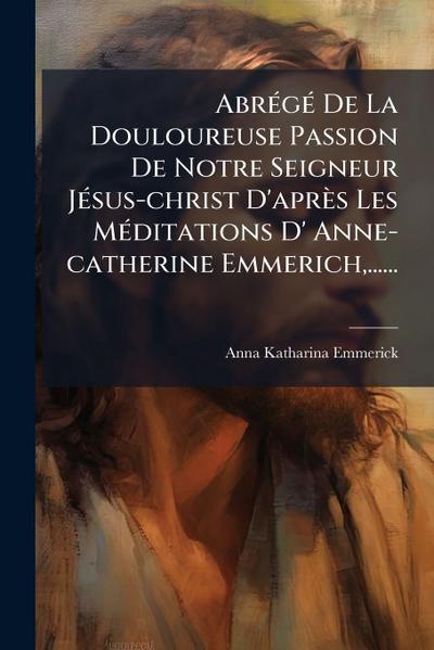 AbrÃ(c)gÃ(c) De La Douloureuse Passion De Notre Seigneur JÃ(c)sus-christ D’après Les MÃ(c)ditations D’ Anne-catherine Emmerich, ......