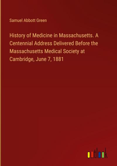 History of Medicine in Massachusetts. A Centennial Address Delivered Before the Massachusetts Medical Society at Cambridge, June 7, 1881