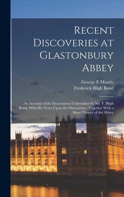 Recent Discoveries at Glastonbury Abbey: An Account of the Excavations Undertaken by Mr. F. Bligh Bond, With his Notes Upon the Discoveries: Together