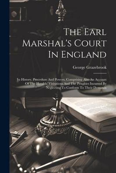 The Earl Marshal’s Court In England: Its History, Procedure And Powers, Comprising Also An Account Of The Heralds’ Visitations And The Penalties Incur