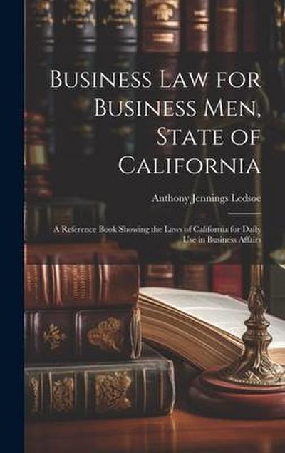 Business Law for Business Men, State of California: A Reference Book Showing the Laws of California for Daily Use in Business Affairs