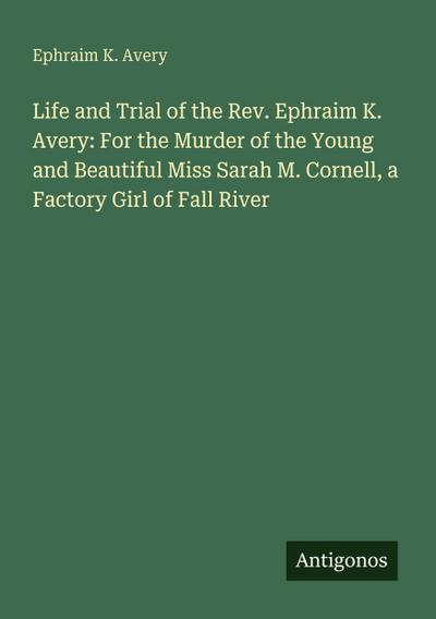 Life and Trial of the Rev. Ephraim K. Avery: For the Murder of the Young and Beautiful Miss Sarah M. Cornell, a Factory Girl of Fall River