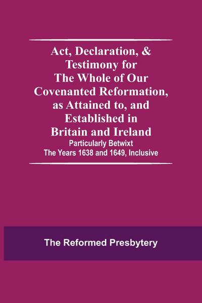 Act, Declaration, & Testimony For The Whole Of Our Covenanted Reformation, As Attained To, And Established In Britain And Ireland; Particularly Betwixt The Years 1638 And 1649, Inclusive