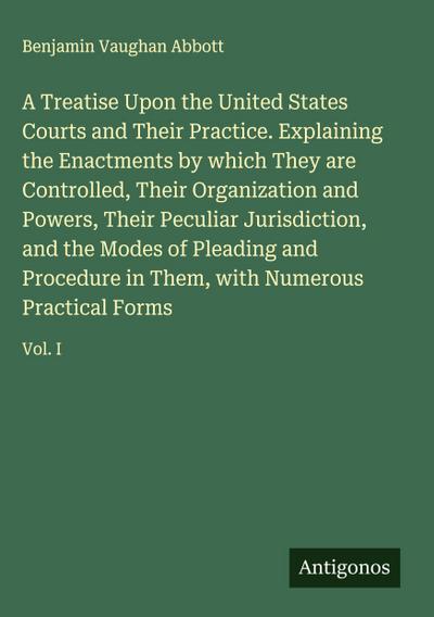 A Treatise Upon the United States Courts and Their Practice. Explaining the Enactments by which They are Controlled, Their Organization and Powers, Their Peculiar Jurisdiction, and the Modes of Pleading and Procedure in Them, with Numerous Practical Forms