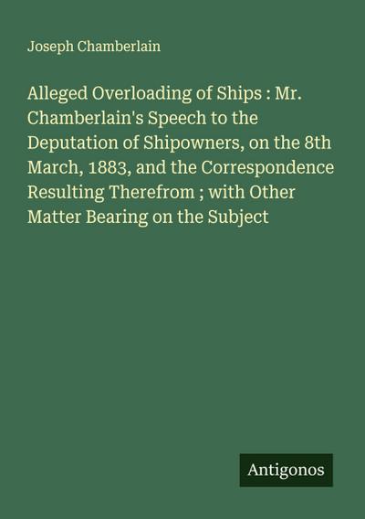 Alleged Overloading of Ships : Mr. Chamberlain’s Speech to the Deputation of Shipowners, on the 8th March, 1883, and the Correspondence Resulting Therefrom ; with Other Matter Bearing on the Subject
