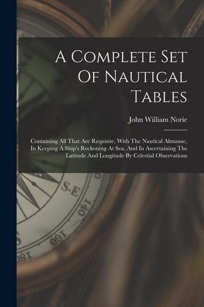 A Complete Set Of Nautical Tables: Containing All That Are Requisite, With The Nautical Almanac, In Keeping A Ship’s Reckoning At Sea, And In Ascertai